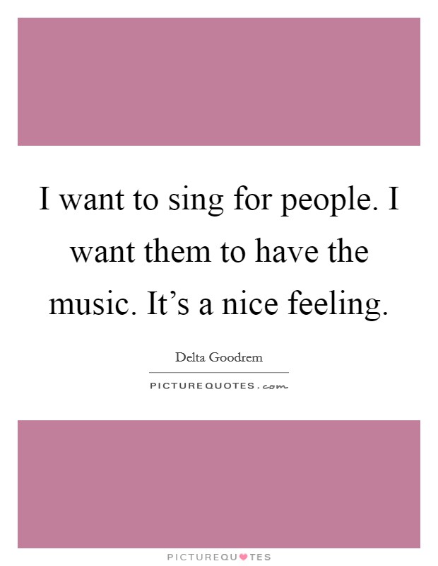 I want to sing for people. I want them to have the music. It's a nice feeling. Picture Quote #1