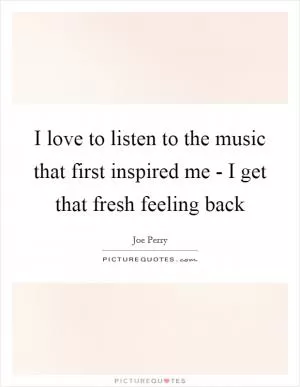 I love to listen to the music that first inspired me - I get that fresh feeling back Picture Quote #1