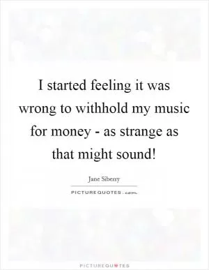 I started feeling it was wrong to withhold my music for money - as strange as that might sound! Picture Quote #1