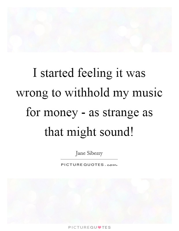 I started feeling it was wrong to withhold my music for money - as strange as that might sound! Picture Quote #1