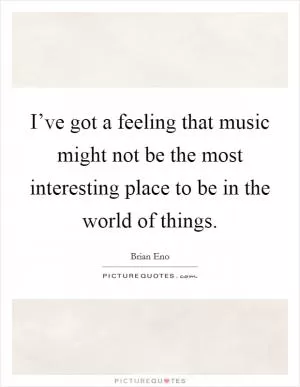 I’ve got a feeling that music might not be the most interesting place to be in the world of things Picture Quote #1