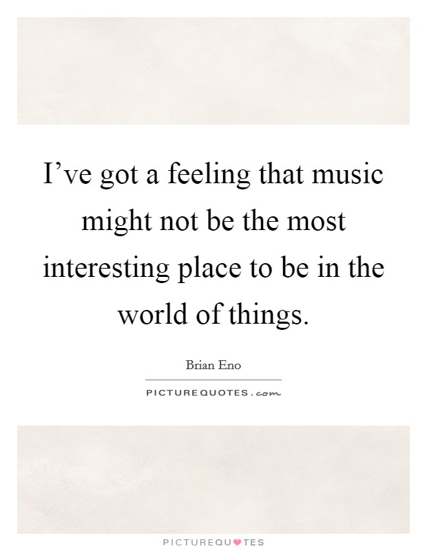 I've got a feeling that music might not be the most interesting place to be in the world of things. Picture Quote #1