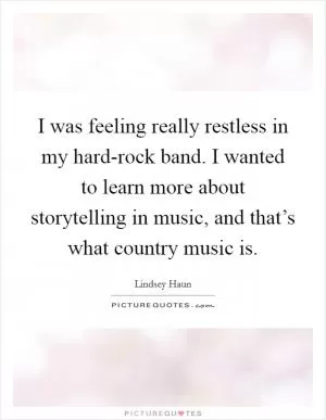 I was feeling really restless in my hard-rock band. I wanted to learn more about storytelling in music, and that’s what country music is Picture Quote #1