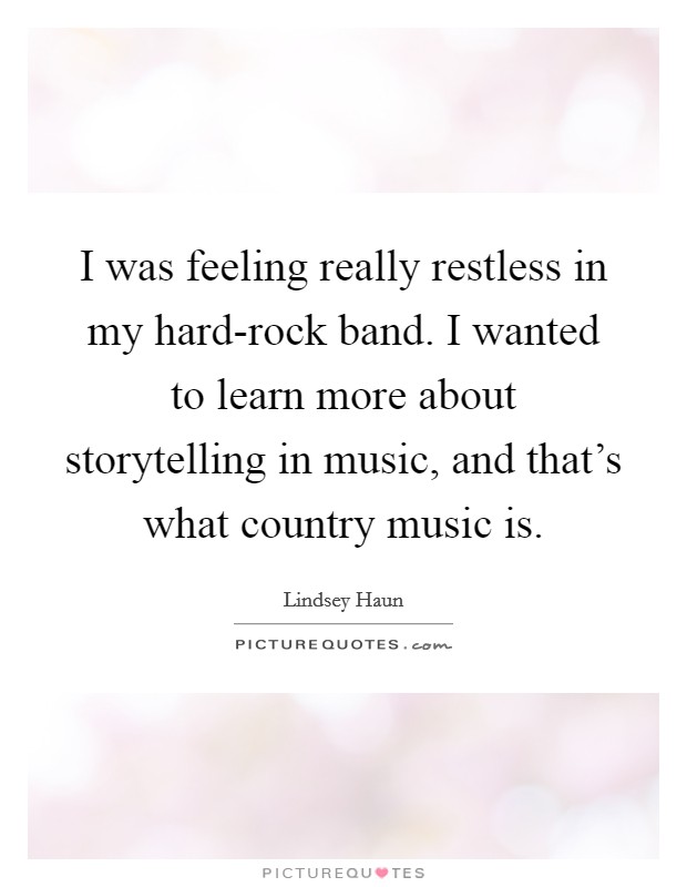 I was feeling really restless in my hard-rock band. I wanted to learn more about storytelling in music, and that's what country music is. Picture Quote #1