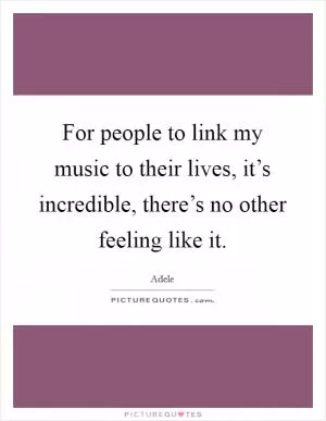 For people to link my music to their lives, it’s incredible, there’s no other feeling like it Picture Quote #1