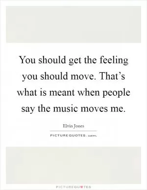 You should get the feeling you should move. That’s what is meant when people say the music moves me Picture Quote #1