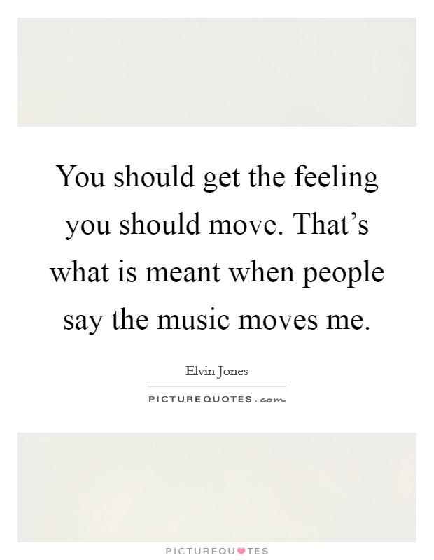 You should get the feeling you should move. That's what is meant when people say the music moves me. Picture Quote #1