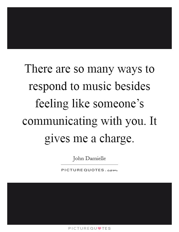 There are so many ways to respond to music besides feeling like someone's communicating with you. It gives me a charge. Picture Quote #1