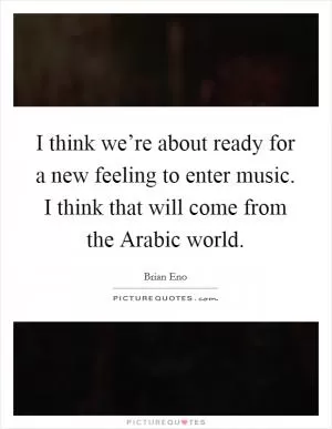I think we’re about ready for a new feeling to enter music. I think that will come from the Arabic world Picture Quote #1