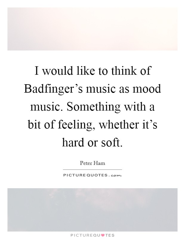 I would like to think of Badfinger's music as mood music. Something with a bit of feeling, whether it's hard or soft. Picture Quote #1