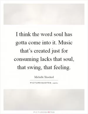 I think the word soul has gotta come into it. Music that’s created just for consuming lacks that soul, that swing, that feeling Picture Quote #1