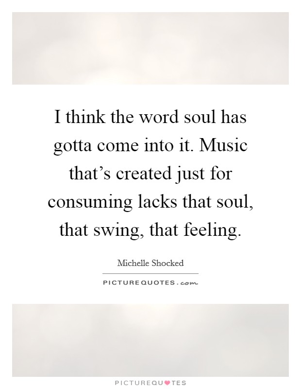 I think the word soul has gotta come into it. Music that's created just for consuming lacks that soul, that swing, that feeling. Picture Quote #1