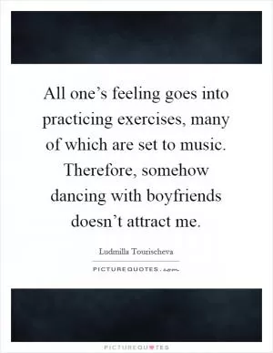 All one’s feeling goes into practicing exercises, many of which are set to music. Therefore, somehow dancing with boyfriends doesn’t attract me Picture Quote #1