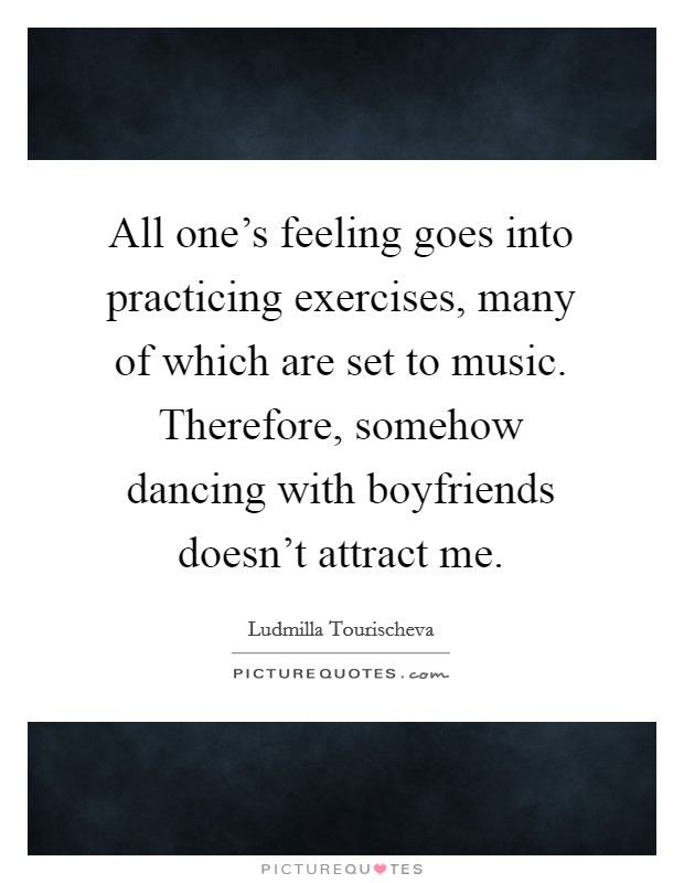 All one's feeling goes into practicing exercises, many of which are set to music. Therefore, somehow dancing with boyfriends doesn't attract me. Picture Quote #1