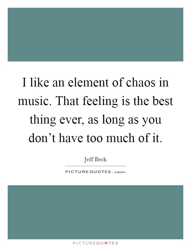 I like an element of chaos in music. That feeling is the best thing ever, as long as you don't have too much of it. Picture Quote #1