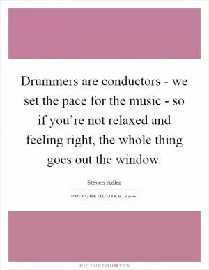 Drummers are conductors - we set the pace for the music - so if you’re not relaxed and feeling right, the whole thing goes out the window Picture Quote #1