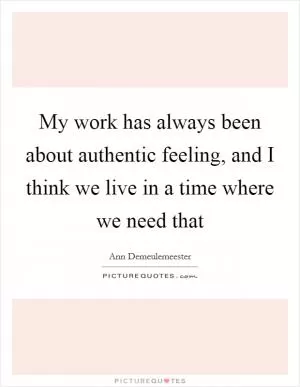 My work has always been about authentic feeling, and I think we live in a time where we need that Picture Quote #1
