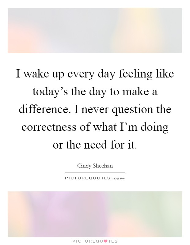 I wake up every day feeling like today's the day to make a difference. I never question the correctness of what I'm doing or the need for it. Picture Quote #1