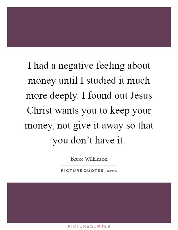 I had a negative feeling about money until I studied it much more deeply. I found out Jesus Christ wants you to keep your money, not give it away so that you don't have it. Picture Quote #1