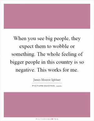 When you see big people, they expect them to wobble or something. The whole feeling of bigger people in this country is so negative. This works for me Picture Quote #1