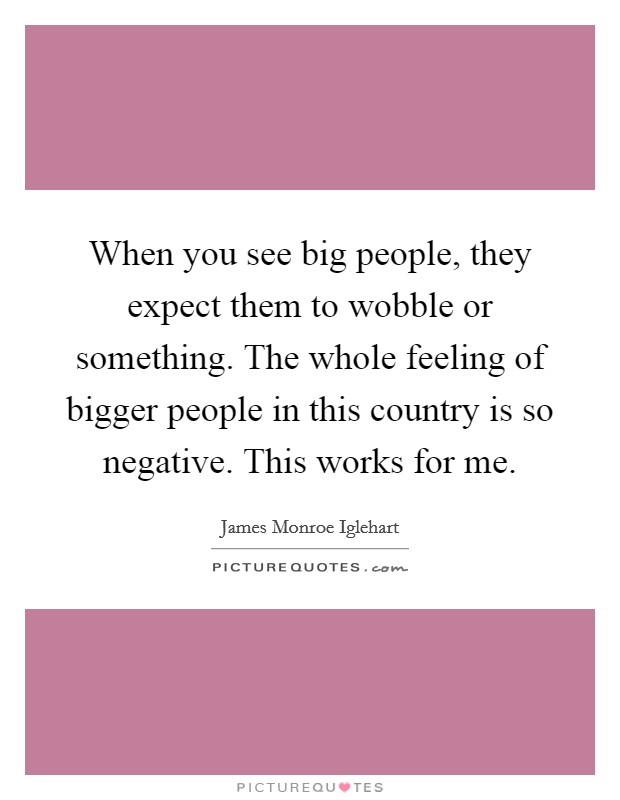 When you see big people, they expect them to wobble or something. The whole feeling of bigger people in this country is so negative. This works for me. Picture Quote #1