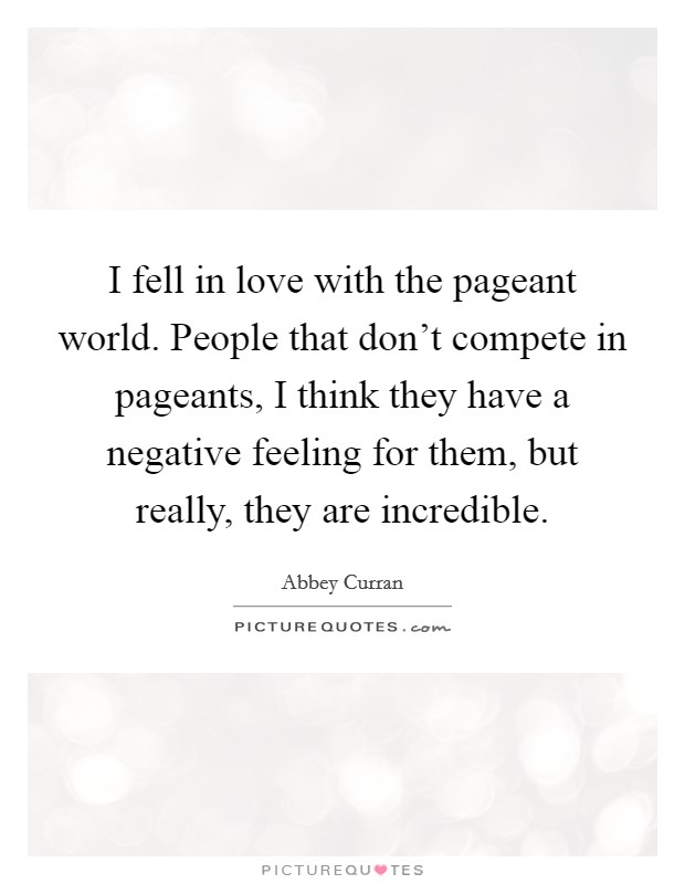 I fell in love with the pageant world. People that don't compete in pageants, I think they have a negative feeling for them, but really, they are incredible. Picture Quote #1