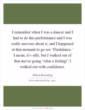 I remember when I was a dancer and I had to do this performance and I was really nervous about it, and I happened at that moment to go see ‘Flashdance.’ I mean, it’s silly, but I walked out of that movie going ‘what a feeling!’ I walked out with confidence Picture Quote #1