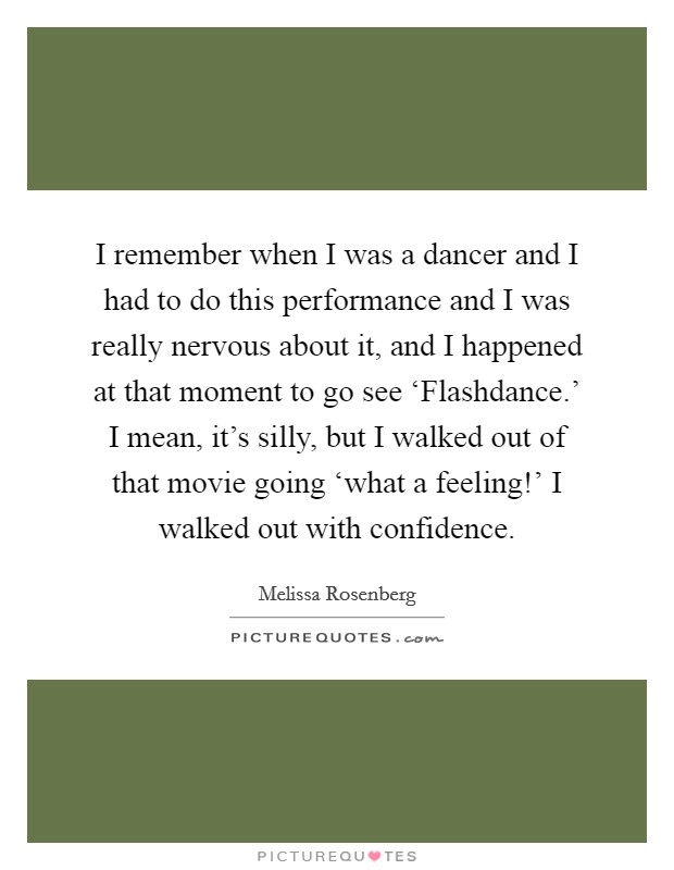 I remember when I was a dancer and I had to do this performance and I was really nervous about it, and I happened at that moment to go see ‘Flashdance.' I mean, it's silly, but I walked out of that movie going ‘what a feeling!' I walked out with confidence. Picture Quote #1