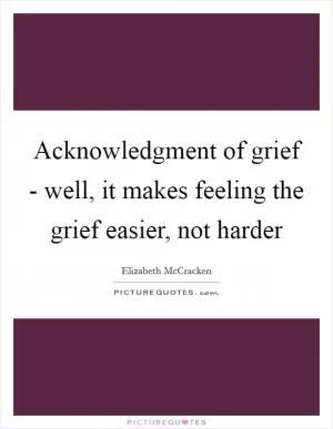 Acknowledgment of grief - well, it makes feeling the grief easier, not harder Picture Quote #1