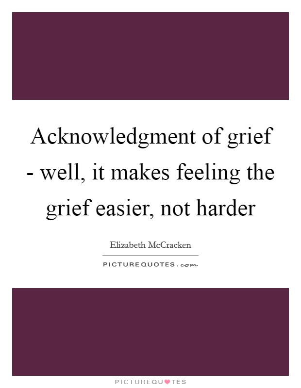 Acknowledgment of grief - well, it makes feeling the grief easier, not harder Picture Quote #1