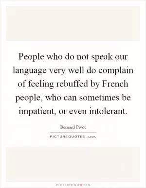 People who do not speak our language very well do complain of feeling rebuffed by French people, who can sometimes be impatient, or even intolerant Picture Quote #1