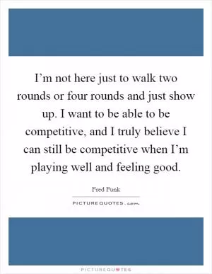 I’m not here just to walk two rounds or four rounds and just show up. I want to be able to be competitive, and I truly believe I can still be competitive when I’m playing well and feeling good Picture Quote #1
