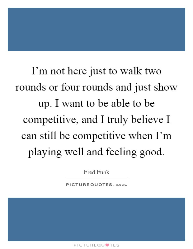 I'm not here just to walk two rounds or four rounds and just show up. I want to be able to be competitive, and I truly believe I can still be competitive when I'm playing well and feeling good. Picture Quote #1
