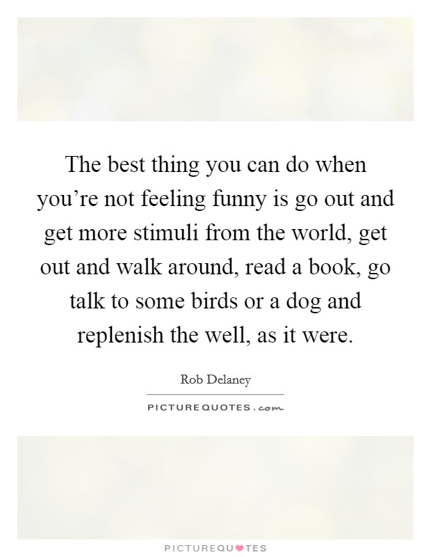 The best thing you can do when you're not feeling funny is go out and get more stimuli from the world, get out and walk around, read a book, go talk to some birds or a dog and replenish the well, as it were. Picture Quote #1
