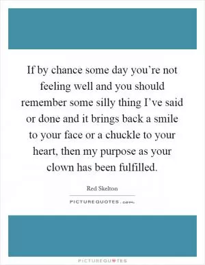 If by chance some day you’re not feeling well and you should remember some silly thing I’ve said or done and it brings back a smile to your face or a chuckle to your heart, then my purpose as your clown has been fulfilled Picture Quote #1