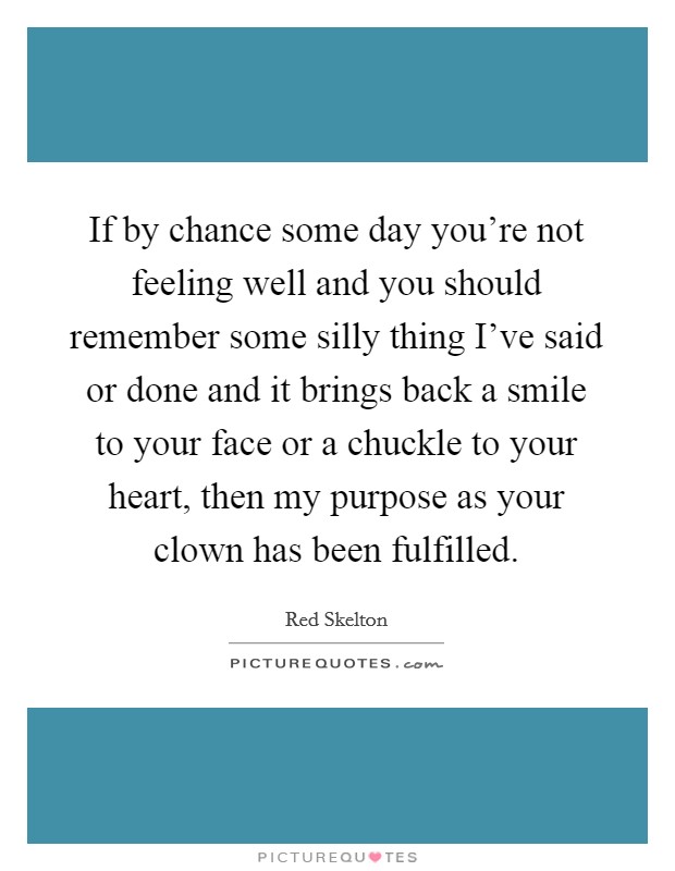If by chance some day you're not feeling well and you should remember some silly thing I've said or done and it brings back a smile to your face or a chuckle to your heart, then my purpose as your clown has been fulfilled. Picture Quote #1