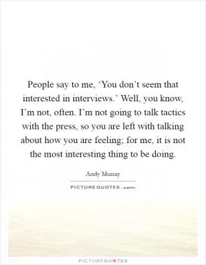 People say to me, ‘You don’t seem that interested in interviews.’ Well, you know, I’m not, often. I’m not going to talk tactics with the press, so you are left with talking about how you are feeling; for me, it is not the most interesting thing to be doing Picture Quote #1