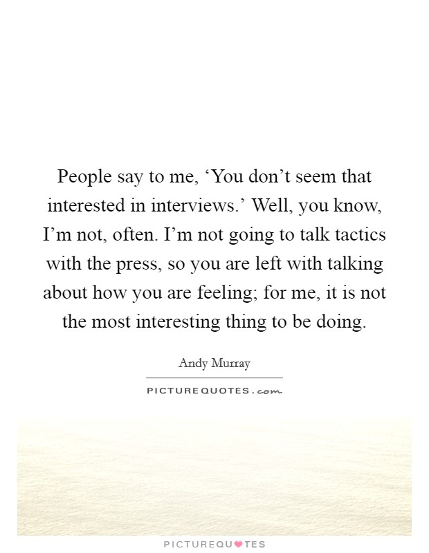 People say to me, ‘You don't seem that interested in interviews.' Well, you know, I'm not, often. I'm not going to talk tactics with the press, so you are left with talking about how you are feeling; for me, it is not the most interesting thing to be doing. Picture Quote #1