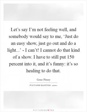 Let’s say I’m not feeling well, and somebody would say to me, ‘Just do an easy show, just go out and do a light...’ - I can’t! I cannot do that kind of a show. I have to still put 150 percent into it, and it’s funny: it’s so healing to do that Picture Quote #1