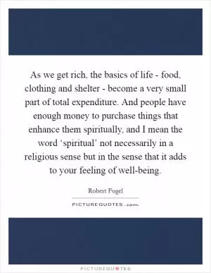 As we get rich, the basics of life - food, clothing and shelter - become a very small part of total expenditure. And people have enough money to purchase things that enhance them spiritually, and I mean the word ‘spiritual’ not necessarily in a religious sense but in the sense that it adds to your feeling of well-being Picture Quote #1