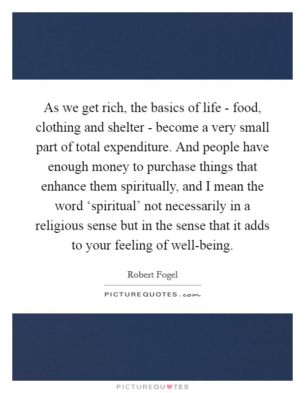 As we get rich, the basics of life - food, clothing and shelter - become a very small part of total expenditure. And people have enough money to purchase things that enhance them spiritually, and I mean the word ‘spiritual' not necessarily in a religious sense but in the sense that it adds to your feeling of well-being. Picture Quote #1