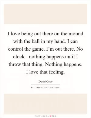 I love being out there on the mound with the ball in my hand. I can control the game. I’m out there. No clock - nothing happens until I throw that thing. Nothing happens. I love that feeling Picture Quote #1