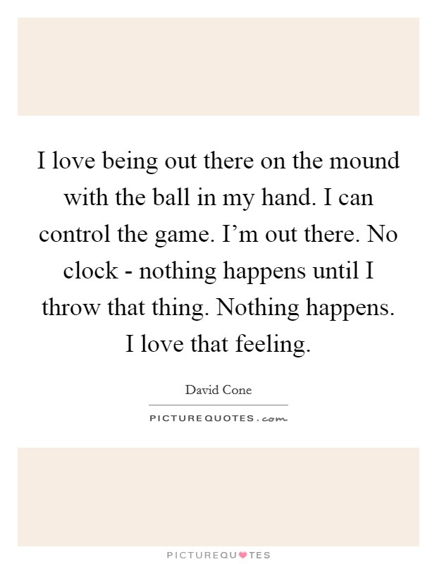I love being out there on the mound with the ball in my hand. I can control the game. I'm out there. No clock - nothing happens until I throw that thing. Nothing happens. I love that feeling. Picture Quote #1