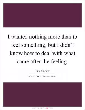 I wanted nothing more than to feel something, but I didn’t know how to deal with what came after the feeling Picture Quote #1