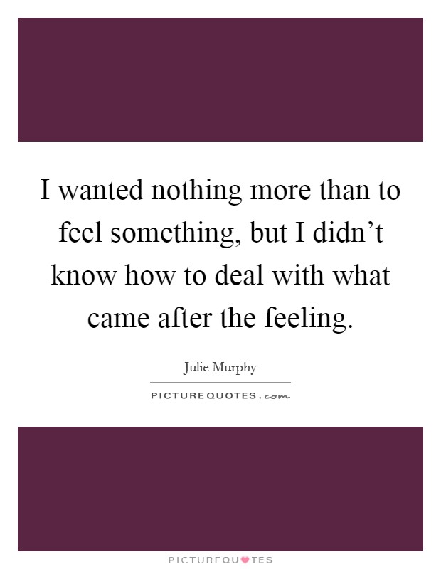 I wanted nothing more than to feel something, but I didn't know how to deal with what came after the feeling. Picture Quote #1