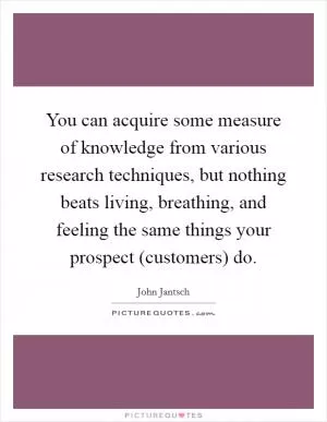 You can acquire some measure of knowledge from various research techniques, but nothing beats living, breathing, and feeling the same things your prospect (customers) do Picture Quote #1