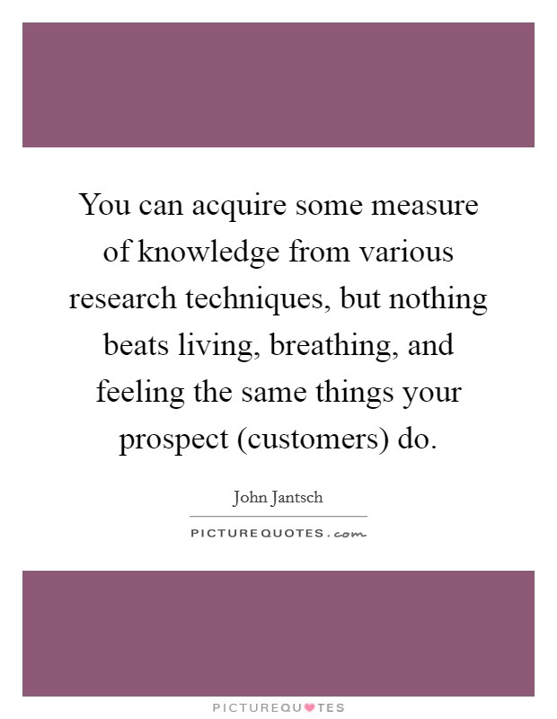 You can acquire some measure of knowledge from various research techniques, but nothing beats living, breathing, and feeling the same things your prospect (customers) do. Picture Quote #1