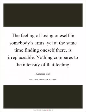 The feeling of losing oneself in somebody’s arms, yet at the same time finding oneself there, is irreplaceable. Nothing compares to the intensity of that feeling Picture Quote #1