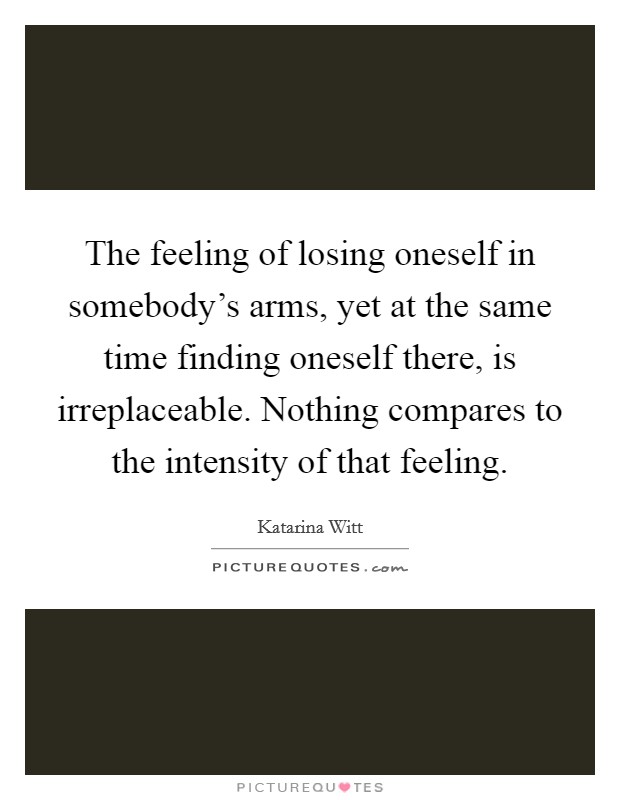 The feeling of losing oneself in somebody's arms, yet at the same time finding oneself there, is irreplaceable. Nothing compares to the intensity of that feeling. Picture Quote #1
