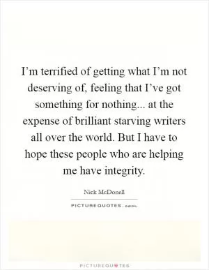 I’m terrified of getting what I’m not deserving of, feeling that I’ve got something for nothing... at the expense of brilliant starving writers all over the world. But I have to hope these people who are helping me have integrity Picture Quote #1
